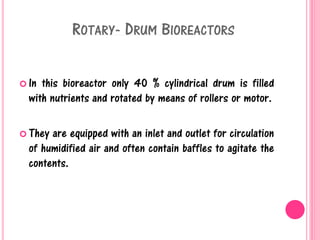 ROTARY- DRUM BIOREACTORS
 In this bioreactor only 40 % cylindrical drum is filled
with nutrients and rotated by means of rollers or motor.
 They are equipped with an inlet and outlet for circulation
of humidified air and often contain baffles to agitate the
contents.
 