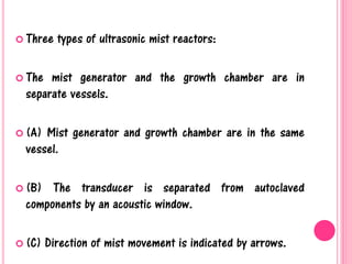  Three types of ultrasonic mist reactors:
 The mist generator and the growth chamber are in
separate vessels.
 (A) Mist generator and growth chamber are in the same
vessel.
 (B) The transducer is separated from autoclaved
components by an acoustic window.
 (C) Direction of mist movement is indicated by arrows.
 