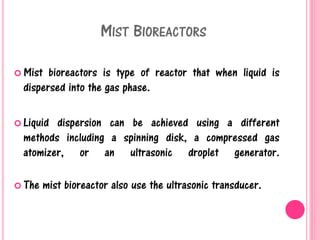 MIST BIOREACTORS
 Mist bioreactors is type of reactor that when liquid is
dispersed into the gas phase.
 Liquid dispersion can be achieved using a different
methods including a spinning disk, a compressed gas
atomizer, or an ultrasonic droplet generator.
 The mist bioreactor also use the ultrasonic transducer.
 