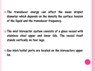  The transducer energy can affect the mean droplet
diameter which depends on the density the surface tension
of the liquid and the transducer frequency.
 The mist bioreactor system consists of a glass vessel with
stainless steel upper and lower lids. The vessel itself
stands vertically on four legs.
 Gas inlet/outlet ports are located on the bioreactors upper
lid.
 