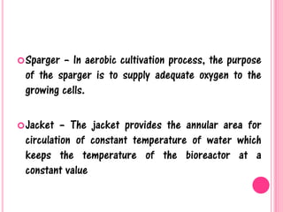 Sparger – In aerobic cultivation process, the purpose
of the sparger is to supply adequate oxygen to the
growing cells.
Jacket – The jacket provides the annular area for
circulation of constant temperature of water which
keeps the temperature of the bioreactor at a
constant value
 