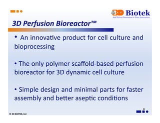 3D	
  Perfusion	
  Bioreactor™	
  
        • 	
   An	
  innova*ve	
  product	
  for	
  cell	
  culture	
  and	
  
        bioprocessing	
  

        • 	
  The	
  only	
  polymer	
  scaﬀold-­‐based	
  perfusion	
  
        bioreactor	
  for	
  3D	
  dynamic	
  cell	
  culture	
  

        • 	
   Simple	
   design	
   and	
   minimal	
   parts	
   for	
   faster	
  
        assembly	
  and	
  beAer	
  asep*c	
  condi*ons	
  	
  	
  
                                                                                   4	
  
©	
  3D	
  BIOTEK,	
  LLC	
  
 