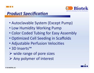 Product	
  Speciﬁca0on	
  
          • 	
  Autoclavable	
  System	
  (Except	
  Pump)	
  
          • 	
  Low	
  Humidity	
  Working	
  Pump	
  
          • 	
  Color	
  Coded	
  Tubing	
  for	
  Easy	
  Assembly	
  
          • 	
  Op*mized	
  Cell	
  Seeding	
  in	
  Scaﬀolds	
  	
  	
  
          • 	
  Adjustable	
  Perfusion	
  Veloci*es	
  
          • 	
  3D	
  Inserts™	
  
           	
  wide	
  range	
  of	
  pore	
  sizes	
  	
  
           	
  Any	
  polymer	
  of	
  interest	
  	
  
                                                                            9	
  
©	
  3D	
  BIOTEK,	
  LLC	
  
 