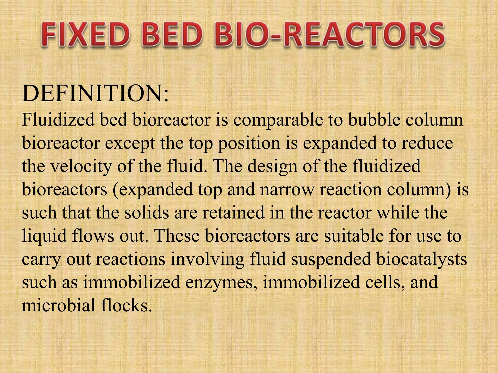 DEFINITION:
Fluidized bed bioreactor is comparable to bubble column
bioreactor except the top position is expanded to reduce
the velocity of the fluid. The design of the fluidized
bioreactors (expanded top and narrow reaction column) is
such that the solids are retained in the reactor while the
liquid flows out. These bioreactors are suitable for use to
carry out reactions involving fluid suspended biocatalysts
such as immobilized enzymes, immobilized cells, and
microbial flocks.
 