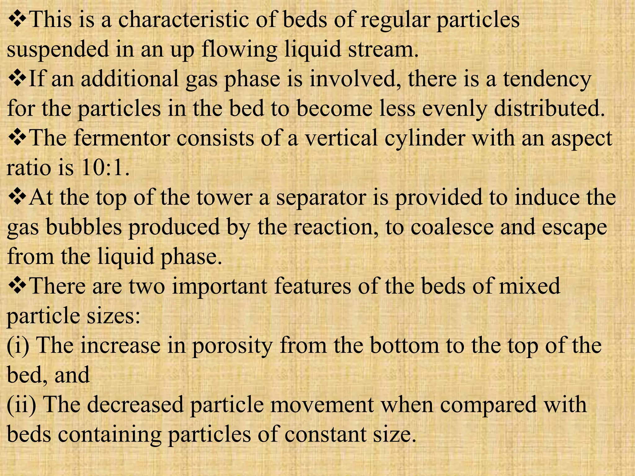 This is a characteristic of beds of regular particles
suspended in an up flowing liquid stream.
If an additional gas phase is involved, there is a tendency
for the particles in the bed to become less evenly distributed.
The fermentor consists of a vertical cylinder with an aspect
ratio is 10:1.
At the top of the tower a separator is provided to induce the
gas bubbles produced by the reaction, to coalesce and escape
from the liquid phase.
There are two important features of the beds of mixed
particle sizes:
(i) The increase in porosity from the bottom to the top of the
bed, and
(ii) The decreased particle movement when compared with
beds containing particles of constant size.
 