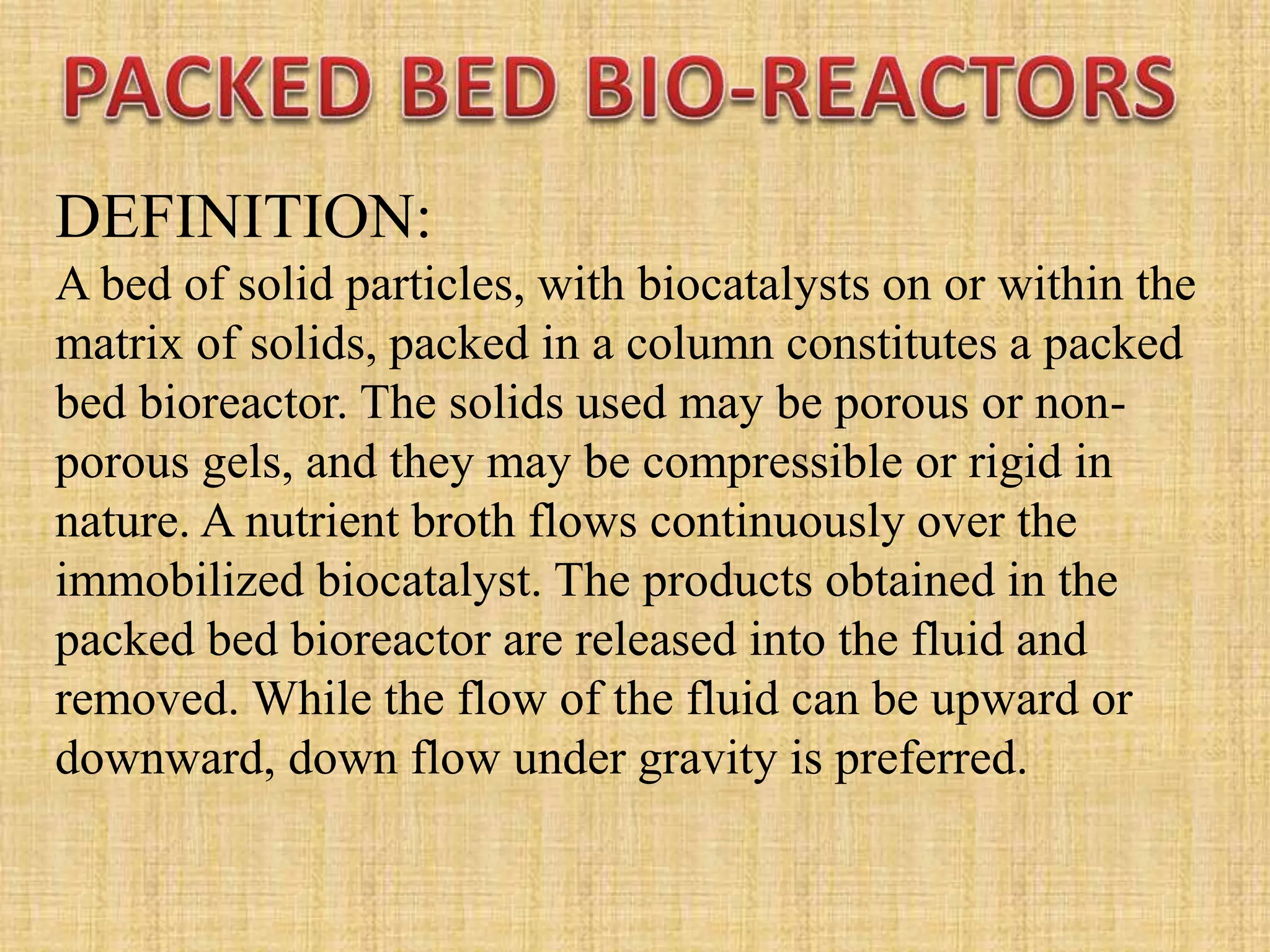 DEFINITION:
A bed of solid particles, with biocatalysts on or within the
matrix of solids, packed in a column constitutes a packed
bed bioreactor. The solids used may be porous or non-
porous gels, and they may be compressible or rigid in
nature. A nutrient broth flows continuously over the
immobilized biocatalyst. The products obtained in the
packed bed bioreactor are released into the fluid and
removed. While the flow of the fluid can be upward or
downward, down flow under gravity is preferred.
 