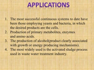 1. The most successful continuous systems to date have
been those employing yeasts and bacteria, in which
the desired products are the cells.
2. Production of primary metabolites, enzymes
and amino acids.
3. The production of alcohol(product clearly associated
with growth or energy producing mechanisms).
4. The most widely used is the activated sludge process
used in waste water treatment industry.
 
