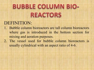DEFINITION:
1. Bubble column bioreactors are tall column bioreactors
where gas is introduced in the bottom section for
mixing and aeration purposes.
2. The vessel used for bubble column bioreactors is
usually cylindrical with an aspect ratio of 4-6.
 
