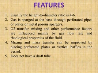 1. Usually the height-to-diameter ratio is 4-6.
2. Gas is sparged at the base through perforated pipes
or plates or metal porous spargers.
3. O2 transfer, mixing and other performance factors
are influenced mainly by gas flow rate and
rheological properties of the fluid.
4. Mixing and mass transfer can be improved by
placing perforated plates or vertical baffles in the
vessel.
5. Does not have a draft tube.
 