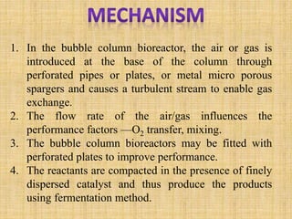 1. In the bubble column bioreactor, the air or gas is
introduced at the base of the column through
perforated pipes or plates, or metal micro porous
spargers and causes a turbulent stream to enable gas
exchange.
2. The flow rate of the air/gas influences the
performance factors —O2 transfer, mixing.
3. The bubble column bioreactors may be fitted with
perforated plates to improve performance.
4. The reactants are compacted in the presence of finely
dispersed catalyst and thus produce the products
using fermentation method.
 
