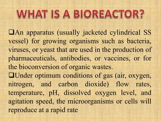 An apparatus (usually jacketed cylindrical SS
vessel) for growing organisms such as bacteria,
viruses, or yeast that are used in the production of
pharmaceuticals, antibodies, or vaccines, or for
the bioconversion of organic wastes.
Under optimum conditions of gas (air, oxygen,
nitrogen, and carbon dioxide) flow rates,
temperature, pH, dissolved oxygen level, and
agitation speed, the microorganisms or cells will
reproduce at a rapid rate
 