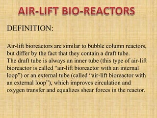 DEFINITION:
Air-lift bioreactors are similar to bubble column reactors,
but differ by the fact that they contain a draft tube.
The draft tube is always an inner tube (this type of air-lift
bioreactor is called “air-lift bioreactor with an internal
loop”) or an external tube (called “air-lift bioreactor with
an external loop”), which improves circulation and
oxygen transfer and equalizes shear forces in the reactor.
 