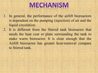 1. In general, the performance of the airlift bioreactors
is dependent on the pumping (injection) of air and the
liquid circulation.
2. It is different from the Stirred tank bioreactor that
needs the heat coat or plate surrounding the tank to
make warm bioreactor. It is clear enough that the
Airlift bioreactor has greater heat-removal compare
to Stirred tank.
 