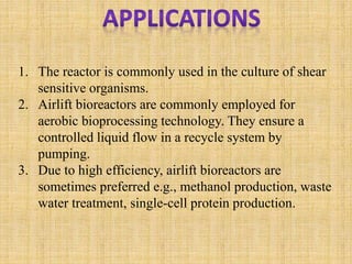 1. The reactor is commonly used in the culture of shear
sensitive organisms.
2. Airlift bioreactors are commonly employed for
aerobic bioprocessing technology. They ensure a
controlled liquid flow in a recycle system by
pumping.
3. Due to high efficiency, airlift bioreactors are
sometimes preferred e.g., methanol production, waste
water treatment, single-cell protein production.
 