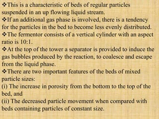 This is a characteristic of beds of regular particles
suspended in an up flowing liquid stream.
If an additional gas phase is involved, there is a tendency
for the particles in the bed to become less evenly distributed.
The fermentor consists of a vertical cylinder with an aspect
ratio is 10:1.
At the top of the tower a separator is provided to induce the
gas bubbles produced by the reaction, to coalesce and escape
from the liquid phase.
There are two important features of the beds of mixed
particle sizes:
(i) The increase in porosity from the bottom to the top of the
bed, and
(ii) The decreased particle movement when compared with
beds containing particles of constant size.
 