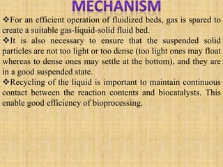 For an efficient operation of fluidized beds, gas is spared to
create a suitable gas-liquid-solid fluid bed.
It is also necessary to ensure that the suspended solid
particles are not too light or too dense (too light ones may float
whereas to dense ones may settle at the bottom), and they are
in a good suspended state.
Recycling of the liquid is important to maintain continuous
contact between the reaction contents and biocatalysts. This
enable good efficiency of bioprocessing.
 