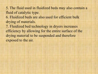 5. The fluid used in fluidized beds may also contain a
fluid of catalytic type.
6. Fluidized beds are also used for efficient bulk
drying of materials.
7. Fluidized bed technology in dryers increases
efficiency by allowing for the entire surface of the
drying material to be suspended and therefore
exposed to the air.
 