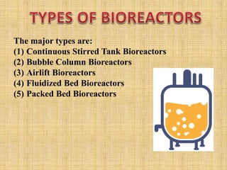 The major types are:
(1) Continuous Stirred Tank Bioreactors
(2) Bubble Column Bioreactors
(3) Airlift Bioreactors
(4) Fluidized Bed Bioreactors
(5) Packed Bed Bioreactors
 