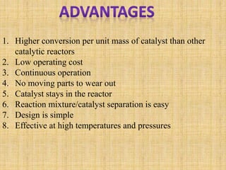 1. Higher conversion per unit mass of catalyst than other
catalytic reactors
2. Low operating cost
3. Continuous operation
4. No moving parts to wear out
5. Catalyst stays in the reactor
6. Reaction mixture/catalyst separation is easy
7. Design is simple
8. Effective at high temperatures and pressures
 