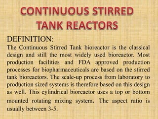 DEFINITION:
The Continuous Stirred Tank bioreactor is the classical
design and still the most widely used bioreactor. Most
production facilities and FDA approved production
processes for biopharmaceuticals are based on the stirred
tank bioreactors. The scale-up process from laboratory to
production sized systems is therefore based on this design
as well. This cylindrical bioreactor uses a top or bottom
mounted rotating mixing system. The aspect ratio is
usually between 3-5.
 