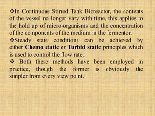 In Continuous Stirred Tank Bioreactor, the contents
of the vessel no longer vary with time, this applies to
the hold up of micro-organisms and the concentration
of the components of the medium in the fermentor.
Steady state conditions can be achieved by
either Chemo static or Turbid static principles which
is used to control the flow rate.
 Both these methods have been employed in
practice, though the former is obviously the
simpler from every view point.
 