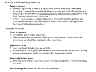Types of biomass
• primary – agriculture & forestry & aquaculture primary production (dedicated)
• secondary – crop and forest residues that are generated as a result of harvesting and
processing of primary biomass; processing residues and byproduct streams from food,
feed, fiber and other industry production
• tertiary – post consumer residue streams from urban activities (fats, greases, oils,
construction and demolition debris/wood), animal manure and other byproducts
from industrial livestock production
Forest ecosystems
↑ stabilize the global carbon circulation
↓ deforestation raises the emission of CO2 and is a more serious contributor to the
greenhouse gas effect than changes in other ecosystems
Agricultural sector
↑ main contributor to future energy portfolio
↓ responsible for 14% of global GHG emission, with methane and nitrous oxide creating
a more serious impact on the greenhouse effect than carbon dioxide
Biologically derived waste
↓ presently much of the energy from „waste” biomass is simply lost in the natural decay
processes
Aquatic ecosystems – new area for research exploration
Biomass – the biorefinery feedstock
Biomass resources
BSRUN, Olsztyn, May 31, 2013
 