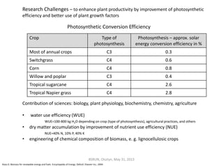 Photosynthetic Conversion Efficiency
Contribution of sciences: biology, plant physiology, biochemistry, chemistry, agriculture
• water use efficiency (WUE)
WUE=100-800 kg H2O depending on crop (type of photosynthesis), agricultural practices, and others
• dry matter accumulation by improvement of nutrient use efficiency (NUE)
NUE=40% N, 10% P, 40% K
• engineering of chemical composition of biomass, e. g. lignocellulosic crops
Research Challenges – to enhance plant productivity by improvement of photosynthetic
efficiency and better use of plant growth factors
BSRUN, Olsztyn, May 31, 2013
Crop Type of
photosynthesis
Photosynthesis – approx. solar
energy conversion efficiency in %
Most of annual crops C3 0.3
Switchgrass C4 0.6
Corn C4 0.8
Willow and poplar C3 0.4
Tropical sugarcane C4 2.6
Tropical Napier grass C4 2.8
Klass D. Biomass for renewable energy and fuels. Encyclopedia of Energy. Oxford: Elsevier Inc.; 2004.
 