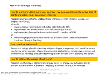 Klass D. Biomass for renewable energy and fuels. Encyclopedia of Energy. Oxford: Elsevier Inc.; 2004
Zhu X-G., Stephen P. Long S.P., Ort D.R. 2010. Improving Photosynthetic Efficiency for Greater Yield Annual Review of Plant Biology Vol. 61: 235-261
How to store and utilize more solar energy? – by increasing the photo-active area of
plants and solar energy conversion efficiency
Research challenges – biomass
Research: engineering higher photosynthetic energy conversion efficiency (anticipated
progress in 10-30 ys),
either by
• improved canopy architecture (estimated potential up to 40%)
• improvement and modification of plant metabolism (up to 60%)
• engineering C4 photosynthesis mechanism into C3 crops (up to 30%)
or
• maintaining high photosynthetic conversion efficiency under stress environmental
conditions (drought., flooding)
BSRUN, Olsztyn, May 31, 2013
How to reduce water use?
Research in biology, plant biochemistry and physiology of energy crops, incl. identification and
transferring genes by means of genetic engineering, application of comparative genomics and
bioinformatics, new crop production technologies with efficient water economy, and others
How to balance the uptake of nutrients?
Research on efficiency of economic and energy inputs for energy crop cultivation and on
efficient accumulation of nutrients in DM (today it accounts for 5-10% of biomass)
 