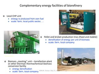 Complementary energy facilities of biorefinery
Dranko-Farm. Spain
Bio Machines, Poland
 Pellet and bricket production lines (fixed and mobile)
 densification of energy per unit of biomass
 scale: farm, local company
 Local CHP unit
 energy is produced from own fuel
 scale: farm, local public sector, …
http://cnr.ncsu.edu
 Biomass „roasting” unit – torrefaction plant
or other thermal/ thermochemical biomass
conversion facility
 energy densification
 scale: farm, local company BSRUN, Olsztyn, May 31, 2013
 