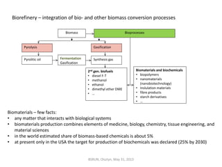 Biorefinery – integration of bio- and other biomass conversion processes
Biomass
Pyrolysis Gasification
Pyrolitic oil Fermentation
Gasification
Synthesis gas
2nd gen. biofuels
• diesel F-T
• methanol
• ethanol
• dimethyl ether DME
• …
Bioprocesses
Biomaterials and biochemicals
• biopolymers
• nanomaterials
(nanobiotechnology)
• Inslulation materials
• fibre products
• starch derivatives
• …
Biomaterials – few facts:
• any matter that interacts with biological systems
• biomaterials production combines elements of medicine, biology, chemistry, tissue engineering, and
material sciences
• in the world estimated share of biomass-based chemicals is about 5%
• at present only in the USA the target for production of biochemicals was declared (25% by 2030)
BSRUN, Olsztyn, May 31, 2013
 