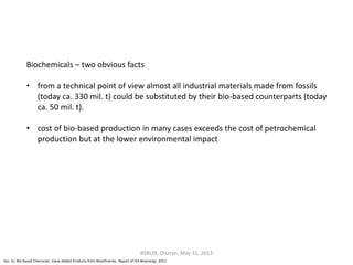 Biochemicals – two obvious facts
• from a technical point of view almost all industrial materials made from fossils
(today ca. 330 mil. t) could be substituted by their bio-based counterparts (today
ca. 50 mil. t).
• cost of bio-based production in many cases exceeds the cost of petrochemical
production but at the lower environmental impact
Acc. to: Bio-based Chemicals. Value Added Products from Biorefineries. Report of IEA Bioenergy. 2011.
BSRUN, Olsztyn, May 31, 2013
 