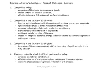 1. Competitive today:
• production of bioethanol from sugar cane (Brasil)
• chosen systems for biowaste utilization,
• effective boilers and CHP units which use fuels from biomass
2. Competitive in the course of 10-20 years:
• low-cost agriculturally derived lipid materials such as tallow, greases, and soapstocks
• lignocellulosic biofuels as a main replacement of fossil fuels
• advanced technologies of electricity production from biomass
• biorefineries optimized for a set of bioproducts
• multi-cycle path for recycling of bio-waste
• models for integrated economic, energy, and environmental assessment in agreement
with energy systems
3. Competitive in the course of 20-30 years:
• integration of biomass conversion with CCS in the context of significant reduction of
GHG emission
4. A biomass potential which is difficult to determine today:
• advanced biomaterials from biomass
• effective utilization of energy potential and bioproducts from water biomass
• economic effectiveness and significant reduction of GHG emission
Biomass-to-Energy Technologies – Research Challenges - Summary
BSRUN, Olsztyn, May 31, 2013
 