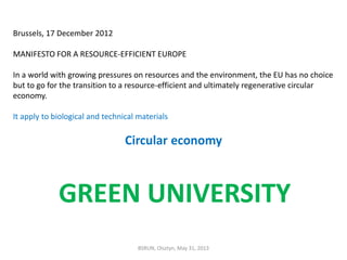 BSRUN, Olsztyn, May 31, 2013
Brussels, 17 December 2012
MANIFESTO FOR A RESOURCE-EFFICIENT EUROPE
In a world with growing pressures on resources and the environment, the EU has no choice
but to go for the transition to a resource-efficient and ultimately regenerative circular
economy.
It apply to biological and technical materials
Circular economy
GREEN UNIVERSITY
 