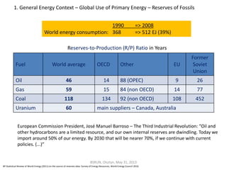 1. General Energy Context – Global Use of Primary Energy – Reserves of Fossils
Fuel World average OECD Other EU
Former
Soviet
Union
Oil 46 14 88 (OPEC) 9 26
Gas 59 15 84 (non OECD) 14 77
Coal 118 134 92 (non OECD) 108 452
Uranium 60 main suppliers – Canada, Australia
BP Statistical Review of World Energy (2011) on the source of reserves data: Survey of Energy Resources, World Energy Council 2010.
Reserves-to-Production (R/P) Ratio in Years
European Commission President, José Manuel Barroso – The Third Industrial Revolution: “Oil and
other hydrocarbons are a limited resource, and our own internal reserves are dwindling. Today we
import around 50% of our energy. By 2030 that will be nearer 70%, if we continue with current
policies. (...)”
1990 => 2008
World energy consumption: 368 => 512 EJ (39%)
BSRUN, Olsztyn, May 31, 2013
 