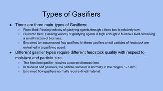 Types of Gasifiers
● There are three main types of Gasifiers:
○ Fixed Bed: Passing velocity of gasifying agents through a fixed bed is relatively low.
○ Fluidized Bed : Passing velocity of gasifying agents is high enough to fluidize a bed containing
a small fraction of biomass.
○ Entrained (or suspension) flow gasifiers: In these gasifiers small particles of feedstock are
entrained in a gasifying agent.
● Different gasifier types require different feedstock quality with respect to
moisture and particle size.
○ The fixed bed gasifier requires a coarse biomass feed.
○ In fludized bed gasifiers, the particle diameter is normally in the range 0.1- 5 mm.
○ Entrained flow gasifiers normally require dried material.
 