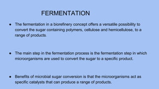 FERMENTATION
● The fermentation in a biorefinery concept offers a versatile possibility to
convert the sugar containing polymers, cellulose and hemicellulose, to a
range of products.
● The main step in the fermentation process is the fermentation step in which
microorganisms are used to convert the sugar to a specific product.
● Benefits of microbial sugar conversion is that the microorganisms act as
specific catalysts that can produce a range of products.
 