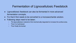Fermentation of Lignocellulosic Feedstock
● Lignocellulosic feedstock can also be fermented in more advanced
fermentation concepts.
● For that it first needs to be converted to a monosaccharide solution.
● Following steps need to be taken:
○ The lignocellulosic material is first mechanically degraded to increase the surface area.
○ Than it is hydrolysed
○ Than finally fermented
 