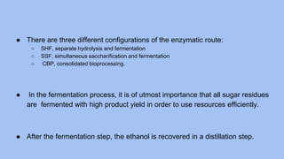 ● There are three different configurations of the enzymatic route:
○ SHF, separate hydrolysis and fermentation
○ SSF, simultaneous saccharification and fermentation
○ CBP, consolidated bioprocessing.
● In the fermentation process, it is of utmost importance that all sugar residues
are fermented with high product yield in order to use resources efficiently.
● After the fermentation step, the ethanol is recovered in a distillation step.
 