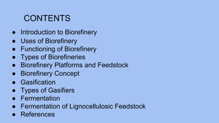 CONTENTS
● Introduction to Biorefinery
● Uses of Biorefinery
● Functioning of Biorefinery
● Types of Biorefineries
● Biorefinery Platforms and Feedstock
● Biorefinery Concept
● Gasification
● Types of Gasifiers
● Fermentation
● Fermentation of Lignocellulosic Feedstock
● References
 