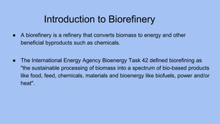 Introduction to Biorefinery
● A biorefinery is a refinery that converts biomass to energy and other
beneficial byproducts such as chemicals.
● The International Energy Agency Bioenergy Task 42 defined biorefining as
"the sustainable processing of biomass into a spectrum of bio-based products
like food, feed, chemicals, materials and bioenergy like biofuels, power and/or
heat".
 