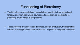 Functioning of Biorefinery
● The biorefinery uses cellulose, hemicellulose, and lignin from agricultural,
forestry, and municipal waste sources and uses them as feedstocks for
producing a wide range of bio-products.
● These products are used in agri-business, energy production, transportation,
textiles, building products, pharmaceuticals, bioplastics and paper industries.
 