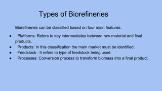 Types of Biorefineries
Biorefineries can be classified based on four main features:
● Platforms: Refers to key intermediates between raw material and final
products.
● Products: In this classification the main market must be identified.
● Feedstock : It refers to type of feedstock being used.
● Processes: Conversion process to transform biomass into a final product.
 