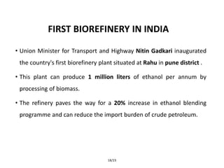 FIRST BIOREFINERY IN INDIA
• Union Minister for Transport and Highway Nitin Gadkari inaugurated
the country's first biorefinery plant situated at Rahu in pune district .
• This plant can produce 1 million liters of ethanol per annum by
processing of biomass.
• The refinery paves the way for a 20% increase in ethanol blending
programme and can reduce the import burden of crude petroleum.
18/23
 