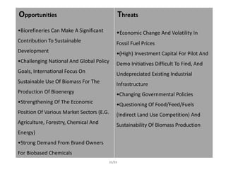 Opportunities
•Biorefineries Can Make A Significant
Contribution To Sustainable
Development
•Challenging National And Global Policy
Goals, International Focus On
Sustainable Use Of Biomass For The
Production Of Bioenergy
•Strengthening Of The Economic
Position Of Various Market Sectors (E.G.
Agriculture, Forestry, Chemical And
Energy)
•Strong Demand From Brand Owners
For Biobased Chemicals
Threats
•Economic Change And Volatility In
Fossil Fuel Prices
•(High) Investment Capital For Pilot And
Demo Initiatives Difficult To Find, And
Undepreciated Existing Industrial
Infrastructure
•Changing Governmental Policies
•Questioning Of Food/Feed/Fuels
(Indirect Land Use Competition) And
Sustainability Of Biomass Production
21/23
 