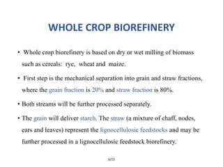 WHOLE CROP BIOREFINERY
• Whole crop biorefinery is based on dry or wet milling of biomass
such as cereals: rye, wheat and maize.
• First step is the mechanical separation into grain and straw fractions,
where the grain fraction is 20% and straw fraction is 80%.
• Both streams will be further processed separately.
• The grain will deliver starch. The straw (a mixture of chaff, nodes,
ears and leaves) represent the lignocellulosic feedstocks and may be
further processed in a lignocellulosic feedstock biorefinery.
6/23
 