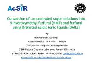 BBy
Babasaheb M. Matsagar
Research Guide: Dr. Paresh L. Dhepe
Catalysis and Inorganic Chemistry Division
CSIR-National Chemical Laboratory, Pune 411008, India
Tel. 91-20-25902024, FAX. 91-20-25902633, E-mail: pl.dhepe@ncl.res.in
Group Website: http://academic.ncl.res.in/pl.dhepe
 