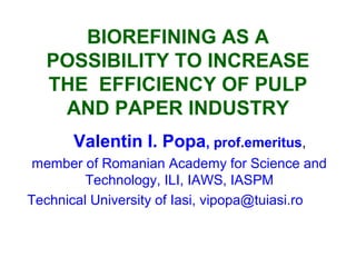 BIOREFINING AS A
POSSIBILITY TO INCREASE
THE EFFICIENCY OF PULP
AND PAPER INDUSTRY
Valentin I. Popa, prof.emeritus,
member of Romanian Academy for Science and
Technology, ILI, IAWS, IASPM
Technical University of Iasi, vipopa@tuiasi.ro
 