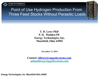 Point of Use Hydrogen Production From 
Three Feed Stocks Without Parasitic Loads 
T. D. Lowe PhD 
P. D. Madden PE 
Energy Technologies, Inc. 
Mansfield, Ohio 44902 
November 11, 2014 
Contact: tdlowe@ruggedsystems.com 
pdmadden@ruggedsystems.com 
Energy Technologies, Inc. Mansfield Ohio 44902 
 