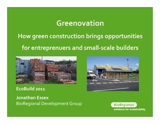 Greenovation
How green construction brings opportunities
  for entreprenuers and small-scale builders




EcoBuild 2011
Jonathan Essex
BioRegional Development Group
 