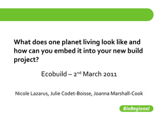 What does one planet living look like and how can you embed it into your new build project? Ecobuild – 2 nd  March 2011 Nicole Lazarus, Julie Codet-Boisse, Joanna Marshall-Cook 